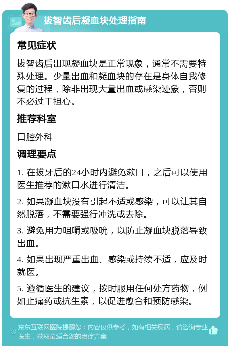 拔智齿后凝血块处理指南 常见症状 拔智齿后出现凝血块是正常现象，通常不需要特殊处理。少量出血和凝血块的存在是身体自我修复的过程，除非出现大量出血或感染迹象，否则不必过于担心。 推荐科室 口腔外科 调理要点 1. 在拔牙后的24小时内避免漱口，之后可以使用医生推荐的漱口水进行清洁。 2. 如果凝血块没有引起不适或感染，可以让其自然脱落，不需要强行冲洗或去除。 3. 避免用力咀嚼或吸吮，以防止凝血块脱落导致出血。 4. 如果出现严重出血、感染或持续不适，应及时就医。 5. 遵循医生的建议，按时服用任何处方药物，例如止痛药或抗生素，以促进愈合和预防感染。