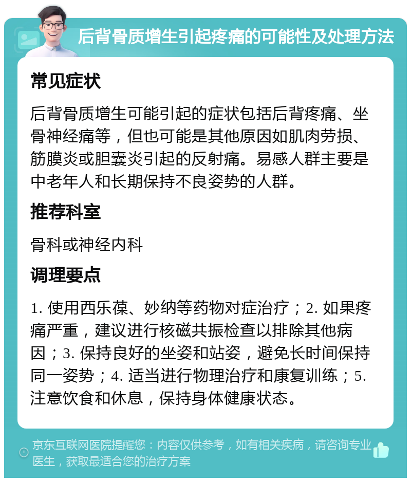 后背骨质增生引起疼痛的可能性及处理方法 常见症状 后背骨质增生可能引起的症状包括后背疼痛、坐骨神经痛等，但也可能是其他原因如肌肉劳损、筋膜炎或胆囊炎引起的反射痛。易感人群主要是中老年人和长期保持不良姿势的人群。 推荐科室 骨科或神经内科 调理要点 1. 使用西乐葆、妙纳等药物对症治疗；2. 如果疼痛严重，建议进行核磁共振检查以排除其他病因；3. 保持良好的坐姿和站姿，避免长时间保持同一姿势；4. 适当进行物理治疗和康复训练；5. 注意饮食和休息，保持身体健康状态。