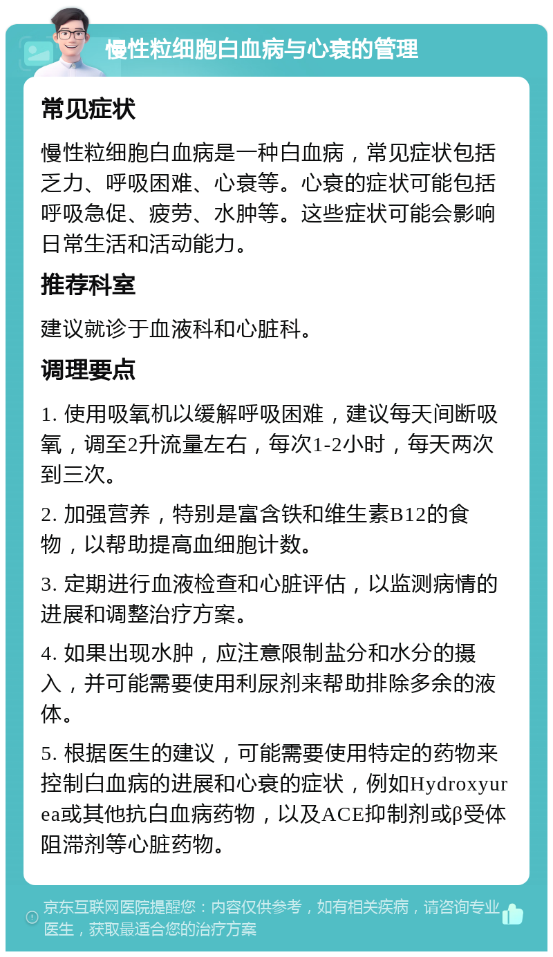 慢性粒细胞白血病与心衰的管理 常见症状 慢性粒细胞白血病是一种白血病，常见症状包括乏力、呼吸困难、心衰等。心衰的症状可能包括呼吸急促、疲劳、水肿等。这些症状可能会影响日常生活和活动能力。 推荐科室 建议就诊于血液科和心脏科。 调理要点 1. 使用吸氧机以缓解呼吸困难，建议每天间断吸氧，调至2升流量左右，每次1-2小时，每天两次到三次。 2. 加强营养，特别是富含铁和维生素B12的食物，以帮助提高血细胞计数。 3. 定期进行血液检查和心脏评估，以监测病情的进展和调整治疗方案。 4. 如果出现水肿，应注意限制盐分和水分的摄入，并可能需要使用利尿剂来帮助排除多余的液体。 5. 根据医生的建议，可能需要使用特定的药物来控制白血病的进展和心衰的症状，例如Hydroxyurea或其他抗白血病药物，以及ACE抑制剂或β受体阻滞剂等心脏药物。