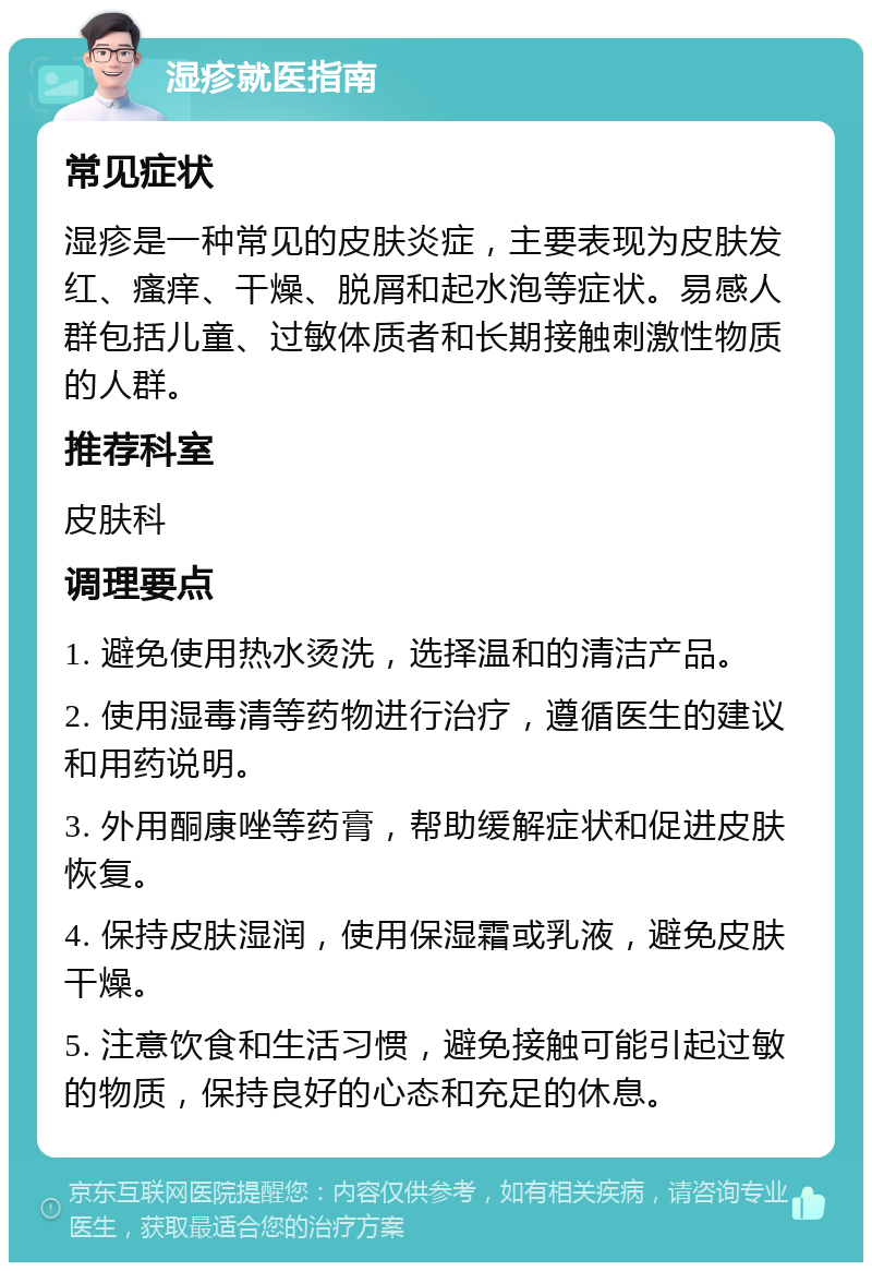 湿疹就医指南 常见症状 湿疹是一种常见的皮肤炎症，主要表现为皮肤发红、瘙痒、干燥、脱屑和起水泡等症状。易感人群包括儿童、过敏体质者和长期接触刺激性物质的人群。 推荐科室 皮肤科 调理要点 1. 避免使用热水烫洗，选择温和的清洁产品。 2. 使用湿毒清等药物进行治疗，遵循医生的建议和用药说明。 3. 外用酮康唑等药膏，帮助缓解症状和促进皮肤恢复。 4. 保持皮肤湿润，使用保湿霜或乳液，避免皮肤干燥。 5. 注意饮食和生活习惯，避免接触可能引起过敏的物质，保持良好的心态和充足的休息。