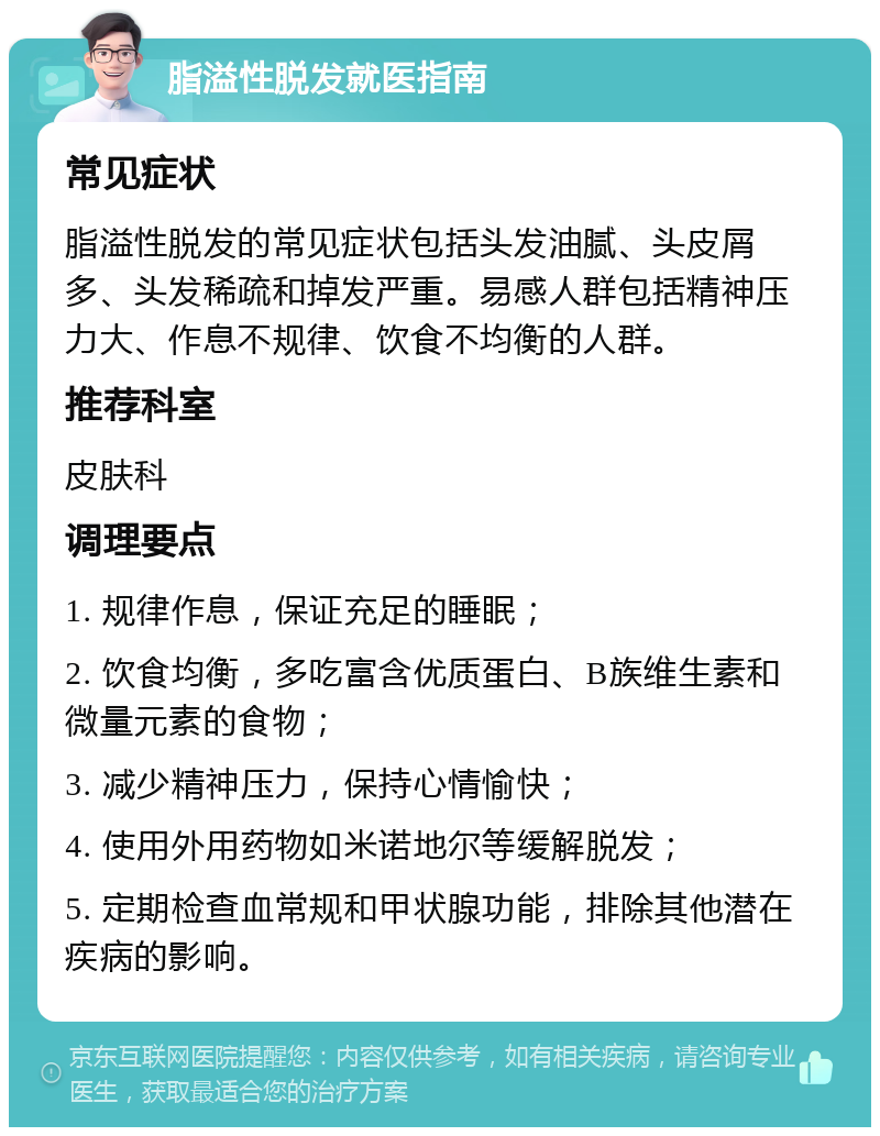 脂溢性脱发就医指南 常见症状 脂溢性脱发的常见症状包括头发油腻、头皮屑多、头发稀疏和掉发严重。易感人群包括精神压力大、作息不规律、饮食不均衡的人群。 推荐科室 皮肤科 调理要点 1. 规律作息，保证充足的睡眠； 2. 饮食均衡，多吃富含优质蛋白、B族维生素和微量元素的食物； 3. 减少精神压力，保持心情愉快； 4. 使用外用药物如米诺地尔等缓解脱发； 5. 定期检查血常规和甲状腺功能，排除其他潜在疾病的影响。