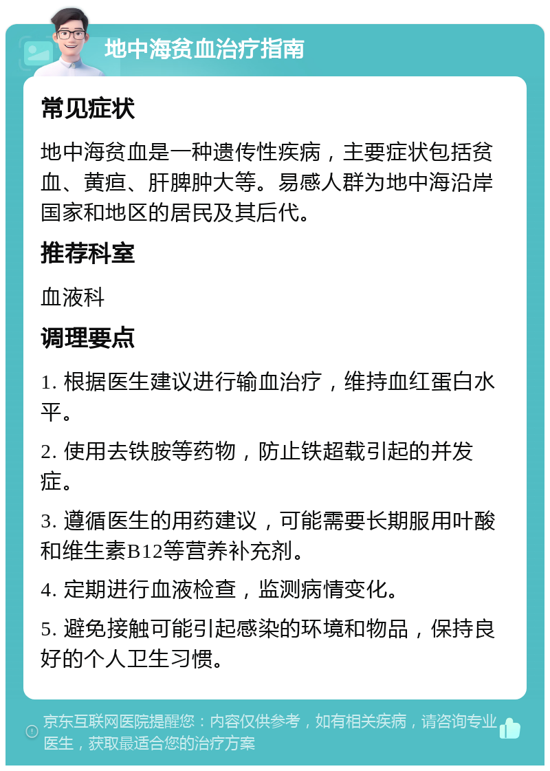 地中海贫血治疗指南 常见症状 地中海贫血是一种遗传性疾病，主要症状包括贫血、黄疸、肝脾肿大等。易感人群为地中海沿岸国家和地区的居民及其后代。 推荐科室 血液科 调理要点 1. 根据医生建议进行输血治疗，维持血红蛋白水平。 2. 使用去铁胺等药物，防止铁超载引起的并发症。 3. 遵循医生的用药建议，可能需要长期服用叶酸和维生素B12等营养补充剂。 4. 定期进行血液检查，监测病情变化。 5. 避免接触可能引起感染的环境和物品，保持良好的个人卫生习惯。