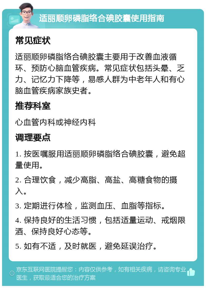 适丽顺卵磷脂络合碘胶囊使用指南 常见症状 适丽顺卵磷脂络合碘胶囊主要用于改善血液循环、预防心脑血管疾病。常见症状包括头晕、乏力、记忆力下降等，易感人群为中老年人和有心脑血管疾病家族史者。 推荐科室 心血管内科或神经内科 调理要点 1. 按医嘱服用适丽顺卵磷脂络合碘胶囊，避免超量使用。 2. 合理饮食，减少高脂、高盐、高糖食物的摄入。 3. 定期进行体检，监测血压、血脂等指标。 4. 保持良好的生活习惯，包括适量运动、戒烟限酒、保持良好心态等。 5. 如有不适，及时就医，避免延误治疗。