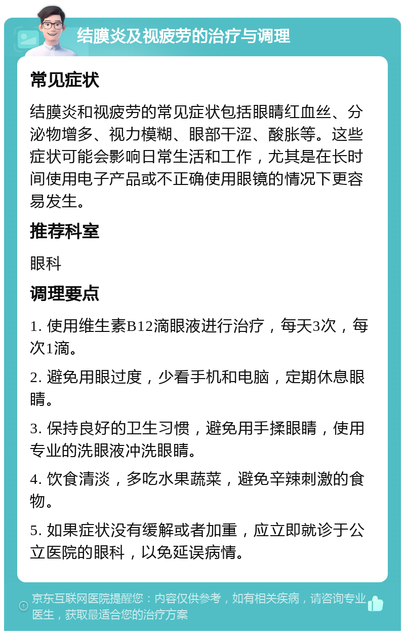 结膜炎及视疲劳的治疗与调理 常见症状 结膜炎和视疲劳的常见症状包括眼睛红血丝、分泌物增多、视力模糊、眼部干涩、酸胀等。这些症状可能会影响日常生活和工作，尤其是在长时间使用电子产品或不正确使用眼镜的情况下更容易发生。 推荐科室 眼科 调理要点 1. 使用维生素B12滴眼液进行治疗，每天3次，每次1滴。 2. 避免用眼过度，少看手机和电脑，定期休息眼睛。 3. 保持良好的卫生习惯，避免用手揉眼睛，使用专业的洗眼液冲洗眼睛。 4. 饮食清淡，多吃水果蔬菜，避免辛辣刺激的食物。 5. 如果症状没有缓解或者加重，应立即就诊于公立医院的眼科，以免延误病情。