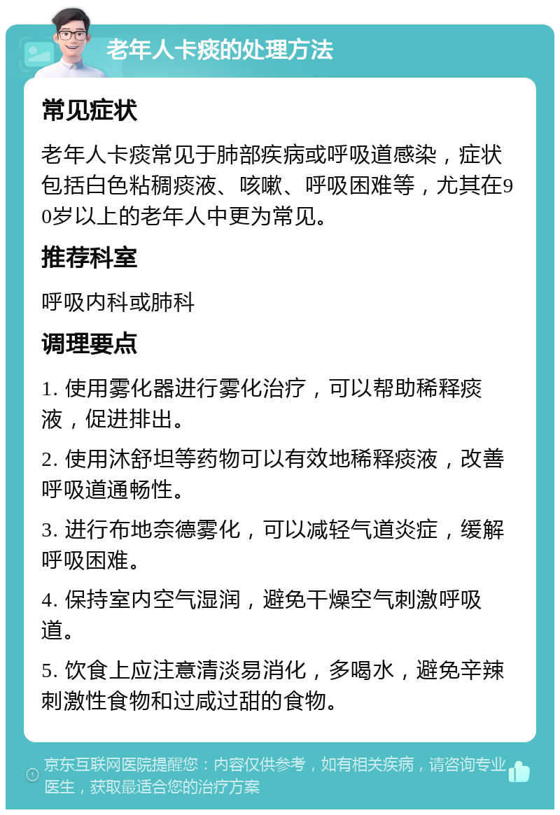 老年人卡痰的处理方法 常见症状 老年人卡痰常见于肺部疾病或呼吸道感染，症状包括白色粘稠痰液、咳嗽、呼吸困难等，尤其在90岁以上的老年人中更为常见。 推荐科室 呼吸内科或肺科 调理要点 1. 使用雾化器进行雾化治疗，可以帮助稀释痰液，促进排出。 2. 使用沐舒坦等药物可以有效地稀释痰液，改善呼吸道通畅性。 3. 进行布地奈德雾化，可以减轻气道炎症，缓解呼吸困难。 4. 保持室内空气湿润，避免干燥空气刺激呼吸道。 5. 饮食上应注意清淡易消化，多喝水，避免辛辣刺激性食物和过咸过甜的食物。