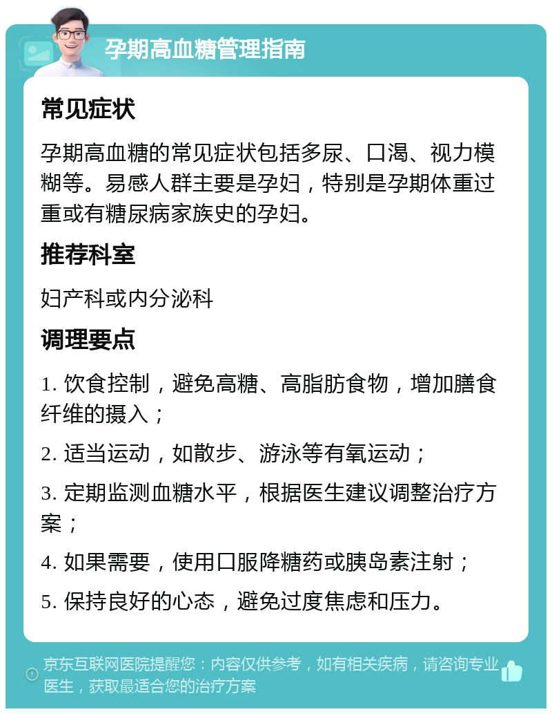 孕期高血糖管理指南 常见症状 孕期高血糖的常见症状包括多尿、口渴、视力模糊等。易感人群主要是孕妇，特别是孕期体重过重或有糖尿病家族史的孕妇。 推荐科室 妇产科或内分泌科 调理要点 1. 饮食控制，避免高糖、高脂肪食物，增加膳食纤维的摄入； 2. 适当运动，如散步、游泳等有氧运动； 3. 定期监测血糖水平，根据医生建议调整治疗方案； 4. 如果需要，使用口服降糖药或胰岛素注射； 5. 保持良好的心态，避免过度焦虑和压力。