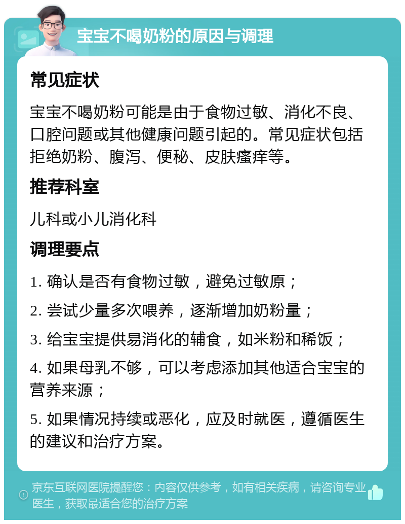 宝宝不喝奶粉的原因与调理 常见症状 宝宝不喝奶粉可能是由于食物过敏、消化不良、口腔问题或其他健康问题引起的。常见症状包括拒绝奶粉、腹泻、便秘、皮肤瘙痒等。 推荐科室 儿科或小儿消化科 调理要点 1. 确认是否有食物过敏，避免过敏原； 2. 尝试少量多次喂养，逐渐增加奶粉量； 3. 给宝宝提供易消化的辅食，如米粉和稀饭； 4. 如果母乳不够，可以考虑添加其他适合宝宝的营养来源； 5. 如果情况持续或恶化，应及时就医，遵循医生的建议和治疗方案。