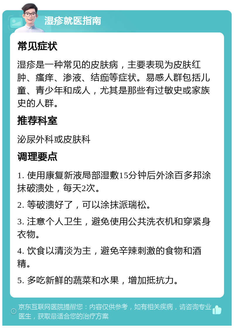 湿疹就医指南 常见症状 湿疹是一种常见的皮肤病，主要表现为皮肤红肿、瘙痒、渗液、结痂等症状。易感人群包括儿童、青少年和成人，尤其是那些有过敏史或家族史的人群。 推荐科室 泌尿外科或皮肤科 调理要点 1. 使用康复新液局部湿敷15分钟后外涂百多邦涂抹破溃处，每天2次。 2. 等破溃好了，可以涂抹派瑞松。 3. 注意个人卫生，避免使用公共洗衣机和穿紧身衣物。 4. 饮食以清淡为主，避免辛辣刺激的食物和酒精。 5. 多吃新鲜的蔬菜和水果，增加抵抗力。