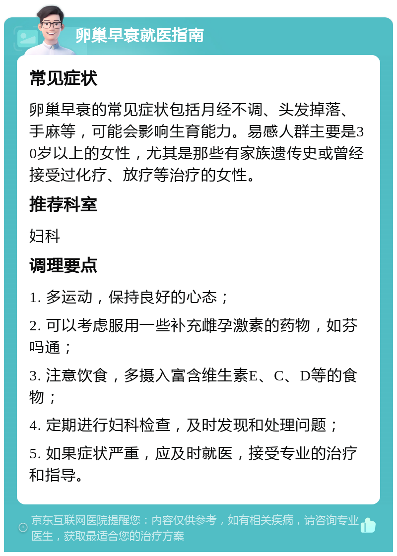 卵巢早衰就医指南 常见症状 卵巢早衰的常见症状包括月经不调、头发掉落、手麻等，可能会影响生育能力。易感人群主要是30岁以上的女性，尤其是那些有家族遗传史或曾经接受过化疗、放疗等治疗的女性。 推荐科室 妇科 调理要点 1. 多运动，保持良好的心态； 2. 可以考虑服用一些补充雌孕激素的药物，如芬吗通； 3. 注意饮食，多摄入富含维生素E、C、D等的食物； 4. 定期进行妇科检查，及时发现和处理问题； 5. 如果症状严重，应及时就医，接受专业的治疗和指导。