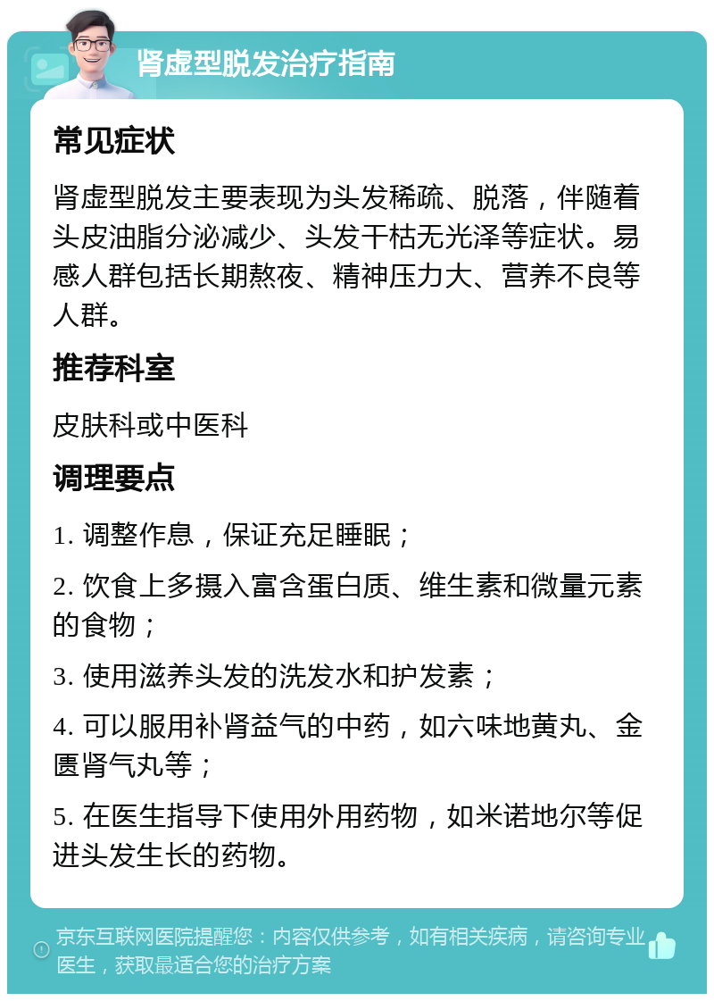 肾虚型脱发治疗指南 常见症状 肾虚型脱发主要表现为头发稀疏、脱落，伴随着头皮油脂分泌减少、头发干枯无光泽等症状。易感人群包括长期熬夜、精神压力大、营养不良等人群。 推荐科室 皮肤科或中医科 调理要点 1. 调整作息，保证充足睡眠； 2. 饮食上多摄入富含蛋白质、维生素和微量元素的食物； 3. 使用滋养头发的洗发水和护发素； 4. 可以服用补肾益气的中药，如六味地黄丸、金匮肾气丸等； 5. 在医生指导下使用外用药物，如米诺地尔等促进头发生长的药物。