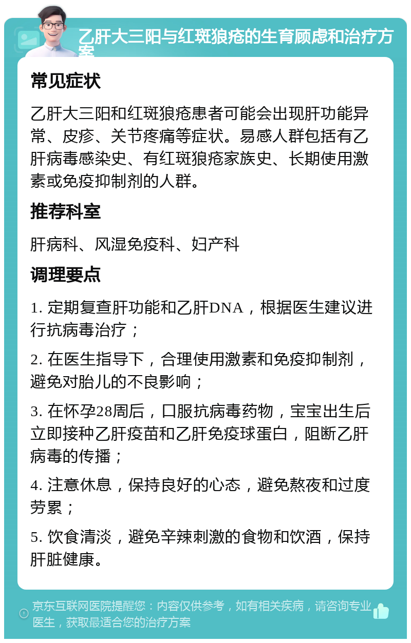 乙肝大三阳与红斑狼疮的生育顾虑和治疗方案 常见症状 乙肝大三阳和红斑狼疮患者可能会出现肝功能异常、皮疹、关节疼痛等症状。易感人群包括有乙肝病毒感染史、有红斑狼疮家族史、长期使用激素或免疫抑制剂的人群。 推荐科室 肝病科、风湿免疫科、妇产科 调理要点 1. 定期复查肝功能和乙肝DNA，根据医生建议进行抗病毒治疗； 2. 在医生指导下，合理使用激素和免疫抑制剂，避免对胎儿的不良影响； 3. 在怀孕28周后，口服抗病毒药物，宝宝出生后立即接种乙肝疫苗和乙肝免疫球蛋白，阻断乙肝病毒的传播； 4. 注意休息，保持良好的心态，避免熬夜和过度劳累； 5. 饮食清淡，避免辛辣刺激的食物和饮酒，保持肝脏健康。