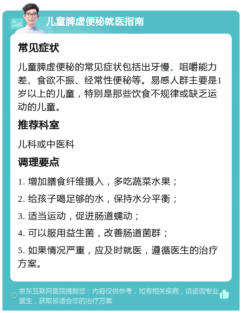 儿童脾虚便秘就医指南 常见症状 儿童脾虚便秘的常见症状包括出牙慢、咀嚼能力差、食欲不振、经常性便秘等。易感人群主要是1岁以上的儿童，特别是那些饮食不规律或缺乏运动的儿童。 推荐科室 儿科或中医科 调理要点 1. 增加膳食纤维摄入，多吃蔬菜水果； 2. 给孩子喝足够的水，保持水分平衡； 3. 适当运动，促进肠道蠕动； 4. 可以服用益生菌，改善肠道菌群； 5. 如果情况严重，应及时就医，遵循医生的治疗方案。