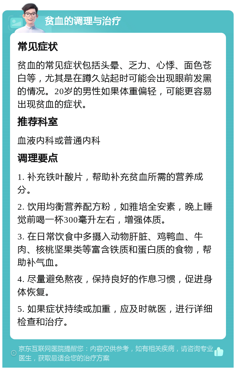 贫血的调理与治疗 常见症状 贫血的常见症状包括头晕、乏力、心悸、面色苍白等，尤其是在蹲久站起时可能会出现眼前发黑的情况。20岁的男性如果体重偏轻，可能更容易出现贫血的症状。 推荐科室 血液内科或普通内科 调理要点 1. 补充铁叶酸片，帮助补充贫血所需的营养成分。 2. 饮用均衡营养配方粉，如雅培全安素，晚上睡觉前喝一杯300毫升左右，增强体质。 3. 在日常饮食中多摄入动物肝脏、鸡鸭血、牛肉、核桃坚果类等富含铁质和蛋白质的食物，帮助补气血。 4. 尽量避免熬夜，保持良好的作息习惯，促进身体恢复。 5. 如果症状持续或加重，应及时就医，进行详细检查和治疗。