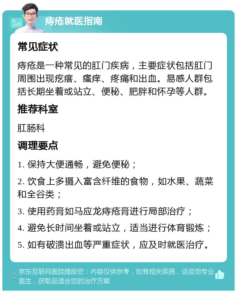 痔疮就医指南 常见症状 痔疮是一种常见的肛门疾病，主要症状包括肛门周围出现疙瘩、瘙痒、疼痛和出血。易感人群包括长期坐着或站立、便秘、肥胖和怀孕等人群。 推荐科室 肛肠科 调理要点 1. 保持大便通畅，避免便秘； 2. 饮食上多摄入富含纤维的食物，如水果、蔬菜和全谷类； 3. 使用药膏如马应龙痔疮膏进行局部治疗； 4. 避免长时间坐着或站立，适当进行体育锻炼； 5. 如有破溃出血等严重症状，应及时就医治疗。