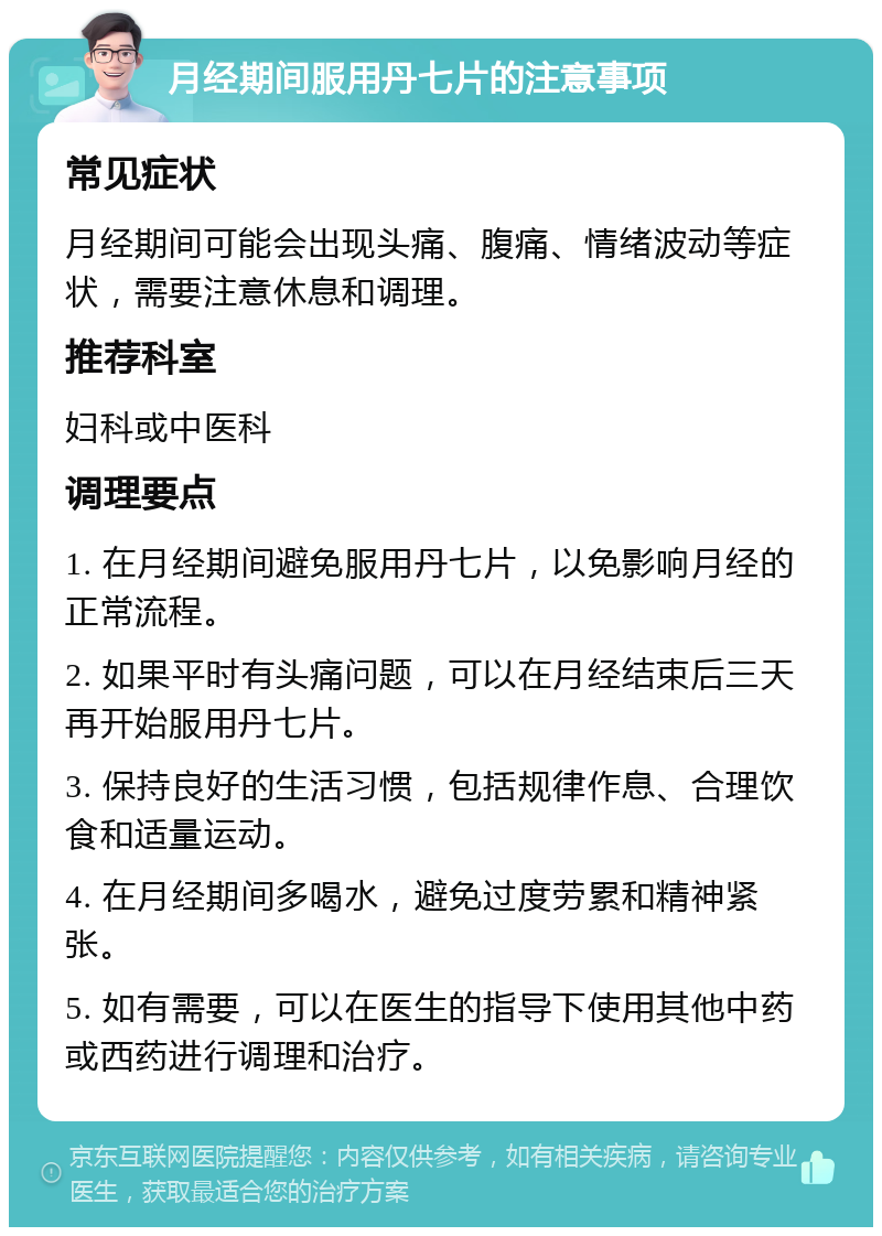 月经期间服用丹七片的注意事项 常见症状 月经期间可能会出现头痛、腹痛、情绪波动等症状，需要注意休息和调理。 推荐科室 妇科或中医科 调理要点 1. 在月经期间避免服用丹七片，以免影响月经的正常流程。 2. 如果平时有头痛问题，可以在月经结束后三天再开始服用丹七片。 3. 保持良好的生活习惯，包括规律作息、合理饮食和适量运动。 4. 在月经期间多喝水，避免过度劳累和精神紧张。 5. 如有需要，可以在医生的指导下使用其他中药或西药进行调理和治疗。