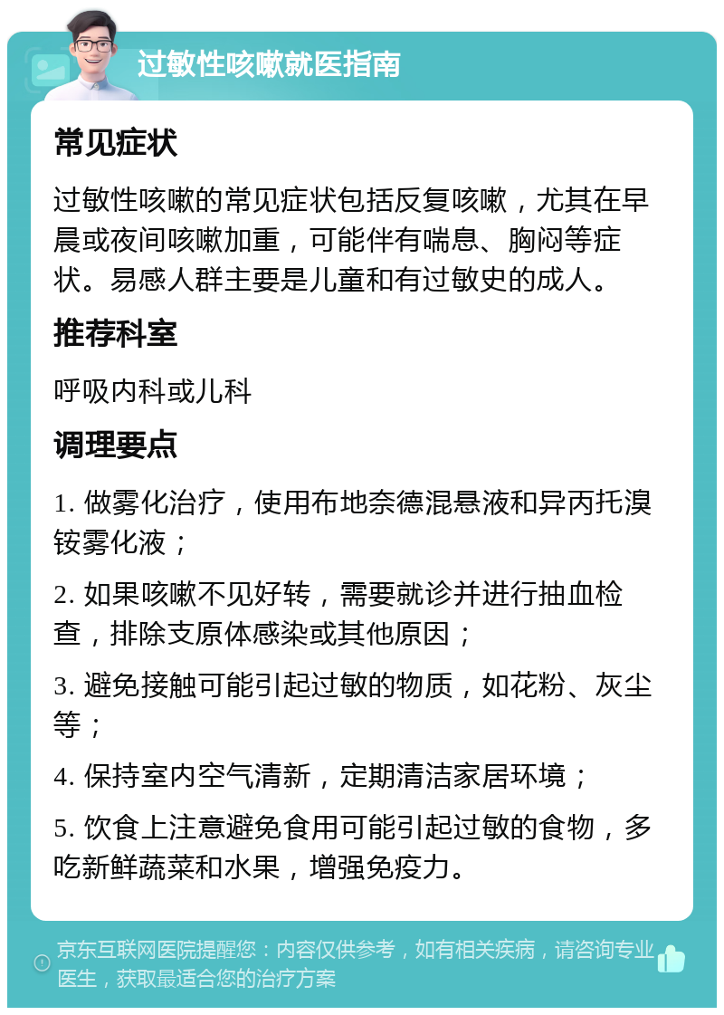 过敏性咳嗽就医指南 常见症状 过敏性咳嗽的常见症状包括反复咳嗽，尤其在早晨或夜间咳嗽加重，可能伴有喘息、胸闷等症状。易感人群主要是儿童和有过敏史的成人。 推荐科室 呼吸内科或儿科 调理要点 1. 做雾化治疗，使用布地奈德混悬液和异丙托溴铵雾化液； 2. 如果咳嗽不见好转，需要就诊并进行抽血检查，排除支原体感染或其他原因； 3. 避免接触可能引起过敏的物质，如花粉、灰尘等； 4. 保持室内空气清新，定期清洁家居环境； 5. 饮食上注意避免食用可能引起过敏的食物，多吃新鲜蔬菜和水果，增强免疫力。