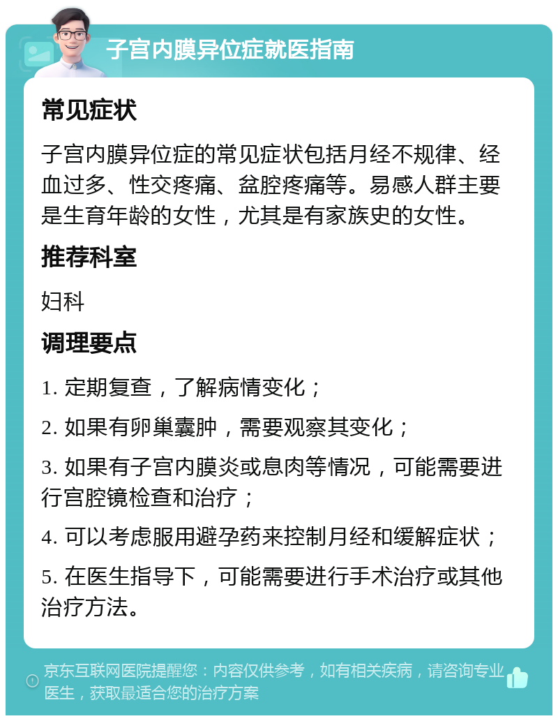 子宫内膜异位症就医指南 常见症状 子宫内膜异位症的常见症状包括月经不规律、经血过多、性交疼痛、盆腔疼痛等。易感人群主要是生育年龄的女性，尤其是有家族史的女性。 推荐科室 妇科 调理要点 1. 定期复查，了解病情变化； 2. 如果有卵巢囊肿，需要观察其变化； 3. 如果有子宫内膜炎或息肉等情况，可能需要进行宫腔镜检查和治疗； 4. 可以考虑服用避孕药来控制月经和缓解症状； 5. 在医生指导下，可能需要进行手术治疗或其他治疗方法。