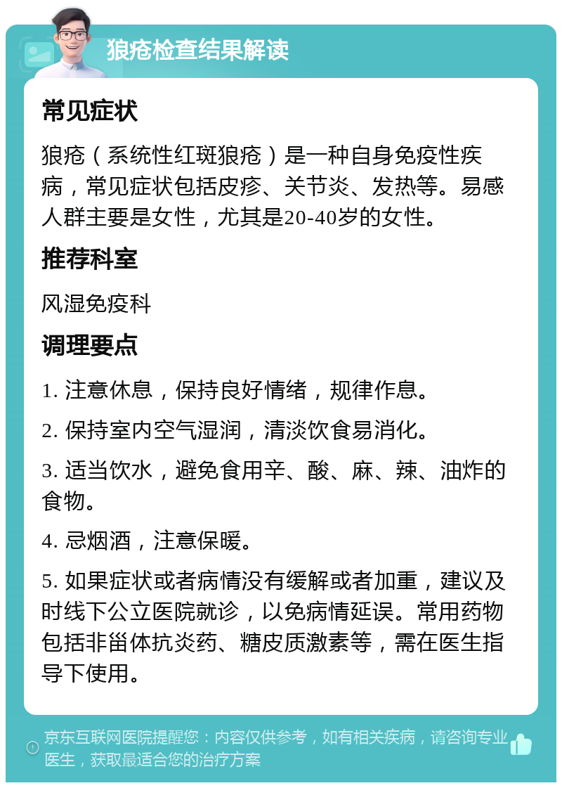 狼疮检查结果解读 常见症状 狼疮（系统性红斑狼疮）是一种自身免疫性疾病，常见症状包括皮疹、关节炎、发热等。易感人群主要是女性，尤其是20-40岁的女性。 推荐科室 风湿免疫科 调理要点 1. 注意休息，保持良好情绪，规律作息。 2. 保持室内空气湿润，清淡饮食易消化。 3. 适当饮水，避免食用辛、酸、麻、辣、油炸的食物。 4. 忌烟酒，注意保暖。 5. 如果症状或者病情没有缓解或者加重，建议及时线下公立医院就诊，以免病情延误。常用药物包括非甾体抗炎药、糖皮质激素等，需在医生指导下使用。