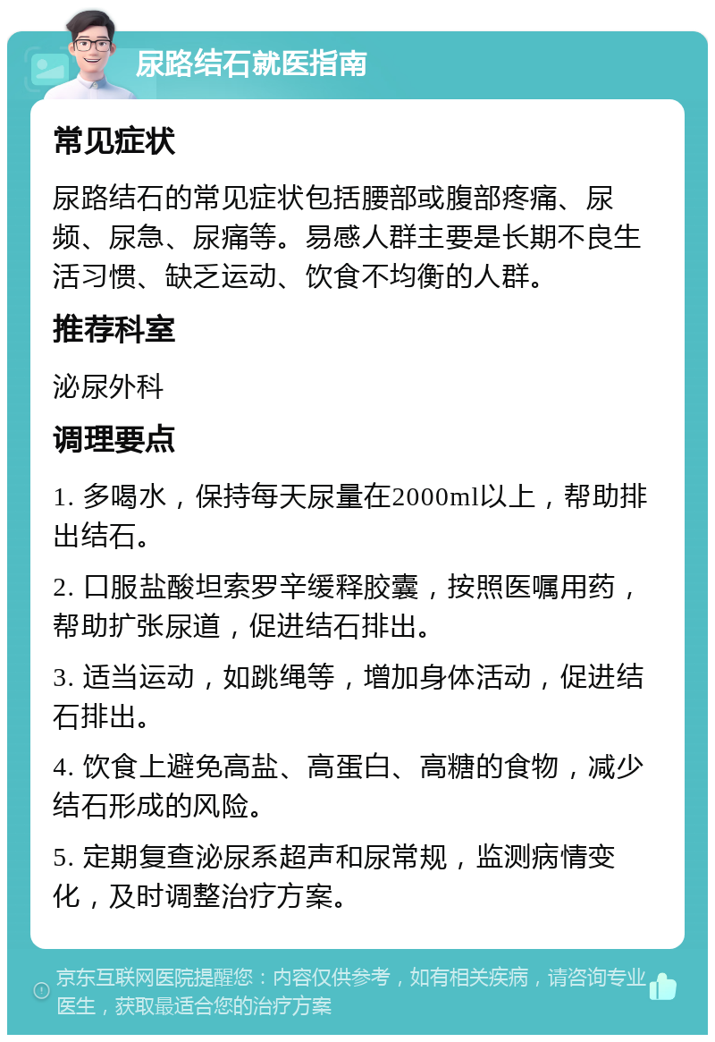 尿路结石就医指南 常见症状 尿路结石的常见症状包括腰部或腹部疼痛、尿频、尿急、尿痛等。易感人群主要是长期不良生活习惯、缺乏运动、饮食不均衡的人群。 推荐科室 泌尿外科 调理要点 1. 多喝水，保持每天尿量在2000ml以上，帮助排出结石。 2. 口服盐酸坦索罗辛缓释胶囊，按照医嘱用药，帮助扩张尿道，促进结石排出。 3. 适当运动，如跳绳等，增加身体活动，促进结石排出。 4. 饮食上避免高盐、高蛋白、高糖的食物，减少结石形成的风险。 5. 定期复查泌尿系超声和尿常规，监测病情变化，及时调整治疗方案。