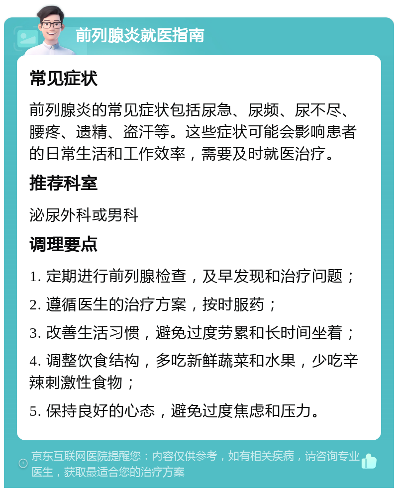 前列腺炎就医指南 常见症状 前列腺炎的常见症状包括尿急、尿频、尿不尽、腰疼、遗精、盗汗等。这些症状可能会影响患者的日常生活和工作效率，需要及时就医治疗。 推荐科室 泌尿外科或男科 调理要点 1. 定期进行前列腺检查，及早发现和治疗问题； 2. 遵循医生的治疗方案，按时服药； 3. 改善生活习惯，避免过度劳累和长时间坐着； 4. 调整饮食结构，多吃新鲜蔬菜和水果，少吃辛辣刺激性食物； 5. 保持良好的心态，避免过度焦虑和压力。