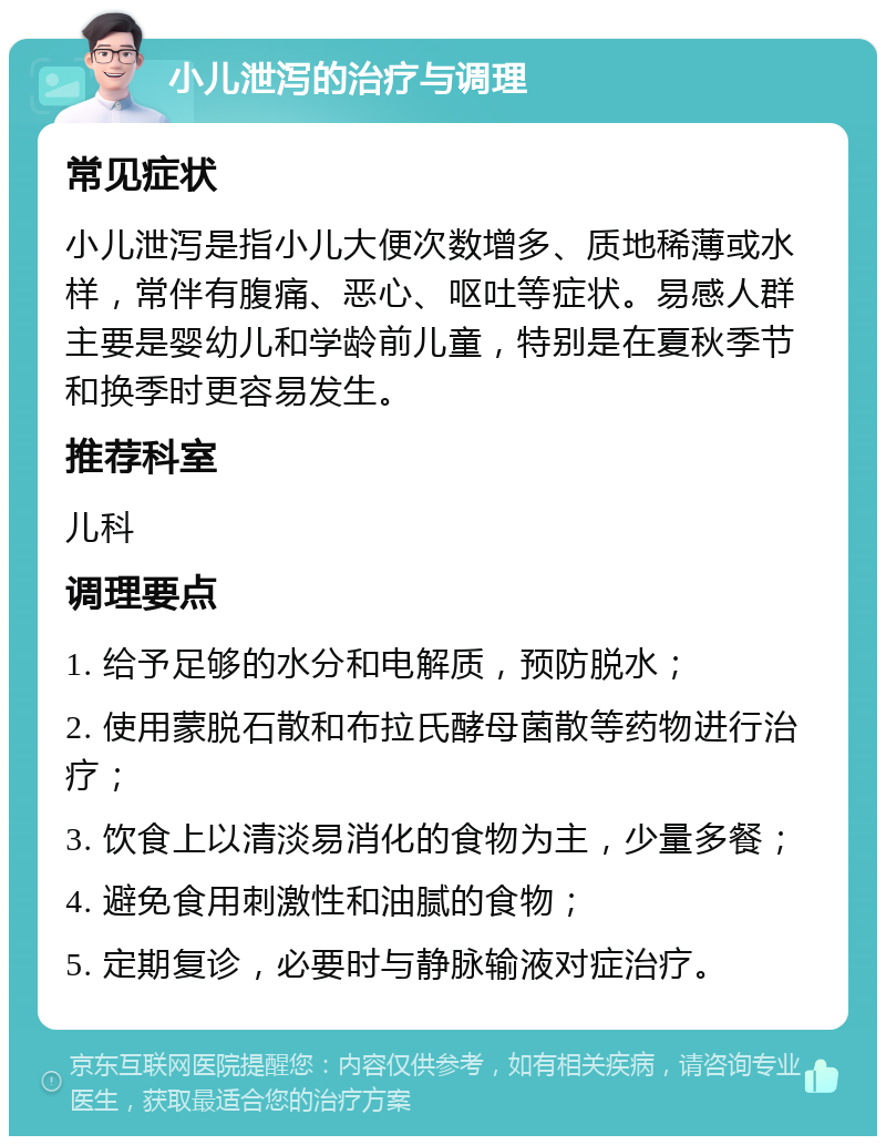 小儿泄泻的治疗与调理 常见症状 小儿泄泻是指小儿大便次数增多、质地稀薄或水样，常伴有腹痛、恶心、呕吐等症状。易感人群主要是婴幼儿和学龄前儿童，特别是在夏秋季节和换季时更容易发生。 推荐科室 儿科 调理要点 1. 给予足够的水分和电解质，预防脱水； 2. 使用蒙脱石散和布拉氏酵母菌散等药物进行治疗； 3. 饮食上以清淡易消化的食物为主，少量多餐； 4. 避免食用刺激性和油腻的食物； 5. 定期复诊，必要时与静脉输液对症治疗。