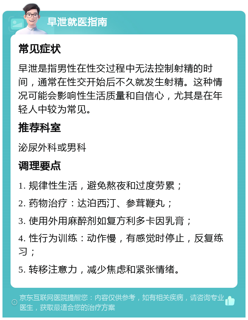 早泄就医指南 常见症状 早泄是指男性在性交过程中无法控制射精的时间，通常在性交开始后不久就发生射精。这种情况可能会影响性生活质量和自信心，尤其是在年轻人中较为常见。 推荐科室 泌尿外科或男科 调理要点 1. 规律性生活，避免熬夜和过度劳累； 2. 药物治疗：达泊西汀、参茸鞭丸； 3. 使用外用麻醉剂如复方利多卡因乳膏； 4. 性行为训练：动作慢，有感觉时停止，反复练习； 5. 转移注意力，减少焦虑和紧张情绪。