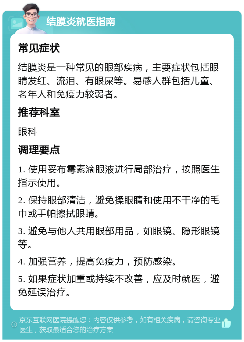 结膜炎就医指南 常见症状 结膜炎是一种常见的眼部疾病，主要症状包括眼睛发红、流泪、有眼屎等。易感人群包括儿童、老年人和免疫力较弱者。 推荐科室 眼科 调理要点 1. 使用妥布霉素滴眼液进行局部治疗，按照医生指示使用。 2. 保持眼部清洁，避免揉眼睛和使用不干净的毛巾或手帕擦拭眼睛。 3. 避免与他人共用眼部用品，如眼镜、隐形眼镜等。 4. 加强营养，提高免疫力，预防感染。 5. 如果症状加重或持续不改善，应及时就医，避免延误治疗。