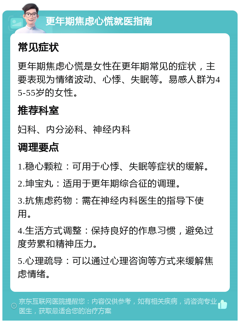 更年期焦虑心慌就医指南 常见症状 更年期焦虑心慌是女性在更年期常见的症状，主要表现为情绪波动、心悸、失眠等。易感人群为45-55岁的女性。 推荐科室 妇科、内分泌科、神经内科 调理要点 1.稳心颗粒：可用于心悸、失眠等症状的缓解。 2.坤宝丸：适用于更年期综合征的调理。 3.抗焦虑药物：需在神经内科医生的指导下使用。 4.生活方式调整：保持良好的作息习惯，避免过度劳累和精神压力。 5.心理疏导：可以通过心理咨询等方式来缓解焦虑情绪。