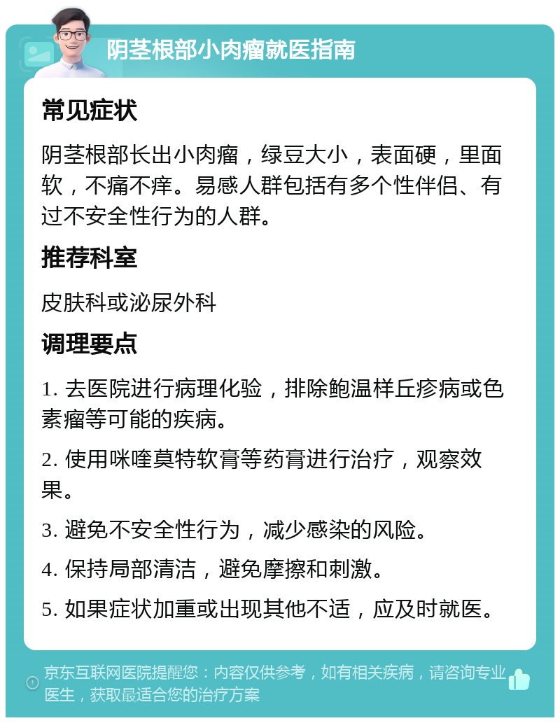 阴茎根部小肉瘤就医指南 常见症状 阴茎根部长出小肉瘤，绿豆大小，表面硬，里面软，不痛不痒。易感人群包括有多个性伴侣、有过不安全性行为的人群。 推荐科室 皮肤科或泌尿外科 调理要点 1. 去医院进行病理化验，排除鲍温样丘疹病或色素瘤等可能的疾病。 2. 使用咪喹莫特软膏等药膏进行治疗，观察效果。 3. 避免不安全性行为，减少感染的风险。 4. 保持局部清洁，避免摩擦和刺激。 5. 如果症状加重或出现其他不适，应及时就医。