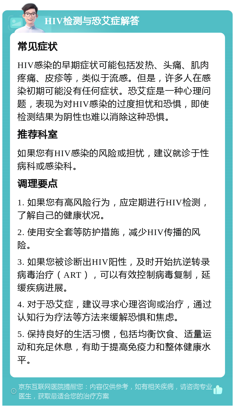 HIV检测与恐艾症解答 常见症状 HIV感染的早期症状可能包括发热、头痛、肌肉疼痛、皮疹等，类似于流感。但是，许多人在感染初期可能没有任何症状。恐艾症是一种心理问题，表现为对HIV感染的过度担忧和恐惧，即使检测结果为阴性也难以消除这种恐惧。 推荐科室 如果您有HIV感染的风险或担忧，建议就诊于性病科或感染科。 调理要点 1. 如果您有高风险行为，应定期进行HIV检测，了解自己的健康状况。 2. 使用安全套等防护措施，减少HIV传播的风险。 3. 如果您被诊断出HIV阳性，及时开始抗逆转录病毒治疗（ART），可以有效控制病毒复制，延缓疾病进展。 4. 对于恐艾症，建议寻求心理咨询或治疗，通过认知行为疗法等方法来缓解恐惧和焦虑。 5. 保持良好的生活习惯，包括均衡饮食、适量运动和充足休息，有助于提高免疫力和整体健康水平。