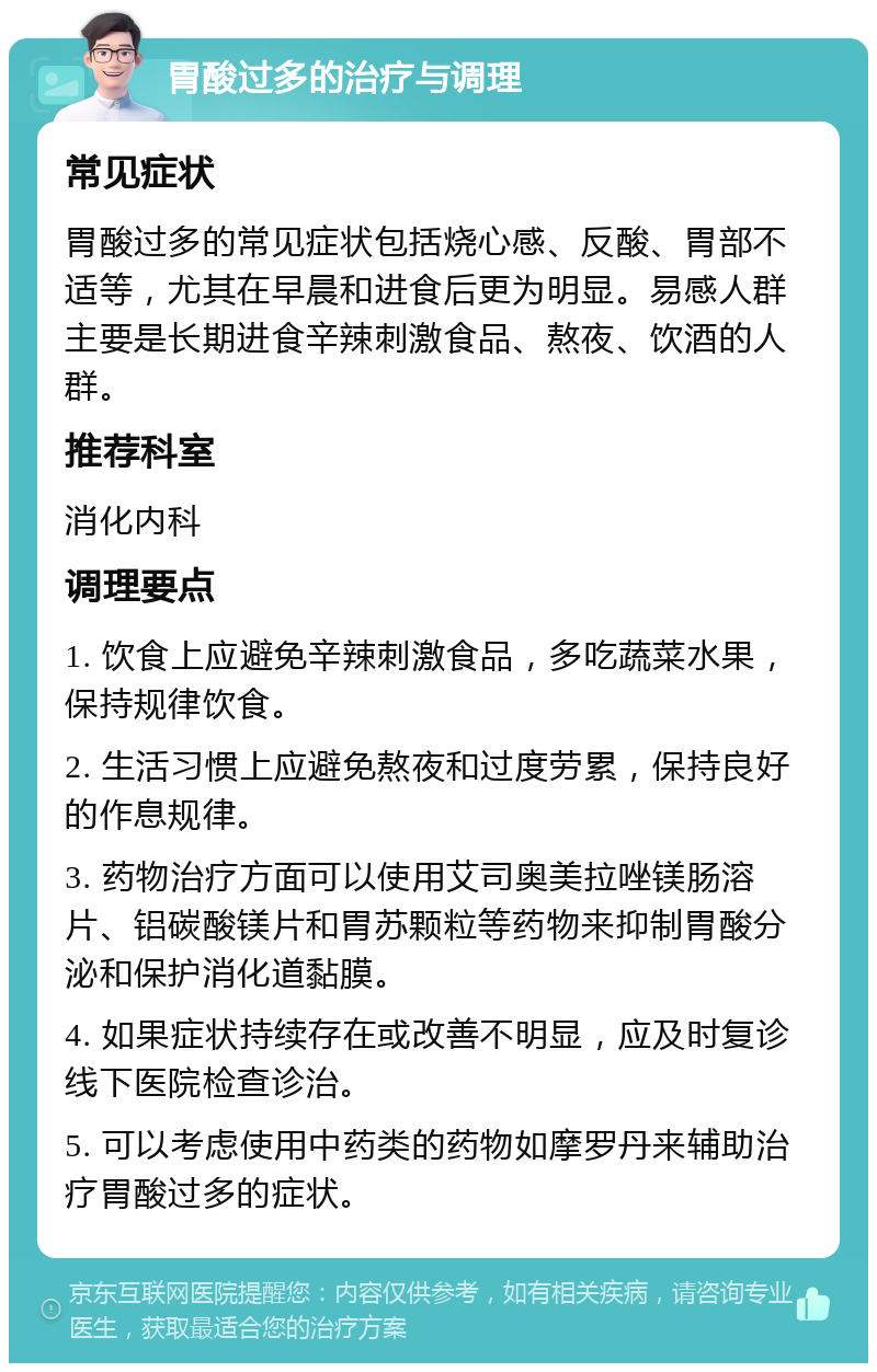 胃酸过多的治疗与调理 常见症状 胃酸过多的常见症状包括烧心感、反酸、胃部不适等，尤其在早晨和进食后更为明显。易感人群主要是长期进食辛辣刺激食品、熬夜、饮酒的人群。 推荐科室 消化内科 调理要点 1. 饮食上应避免辛辣刺激食品，多吃蔬菜水果，保持规律饮食。 2. 生活习惯上应避免熬夜和过度劳累，保持良好的作息规律。 3. 药物治疗方面可以使用艾司奥美拉唑镁肠溶片、铝碳酸镁片和胃苏颗粒等药物来抑制胃酸分泌和保护消化道黏膜。 4. 如果症状持续存在或改善不明显，应及时复诊线下医院检查诊治。 5. 可以考虑使用中药类的药物如摩罗丹来辅助治疗胃酸过多的症状。