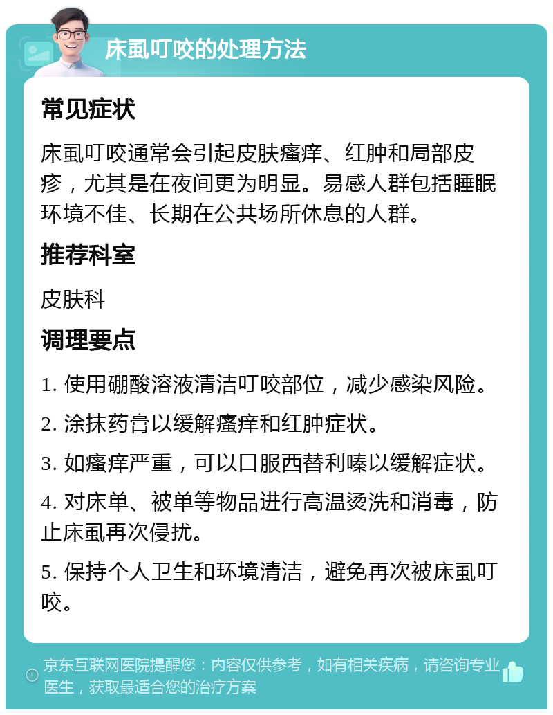 床虱叮咬的处理方法 常见症状 床虱叮咬通常会引起皮肤瘙痒、红肿和局部皮疹，尤其是在夜间更为明显。易感人群包括睡眠环境不佳、长期在公共场所休息的人群。 推荐科室 皮肤科 调理要点 1. 使用硼酸溶液清洁叮咬部位，减少感染风险。 2. 涂抹药膏以缓解瘙痒和红肿症状。 3. 如瘙痒严重，可以口服西替利嗪以缓解症状。 4. 对床单、被单等物品进行高温烫洗和消毒，防止床虱再次侵扰。 5. 保持个人卫生和环境清洁，避免再次被床虱叮咬。