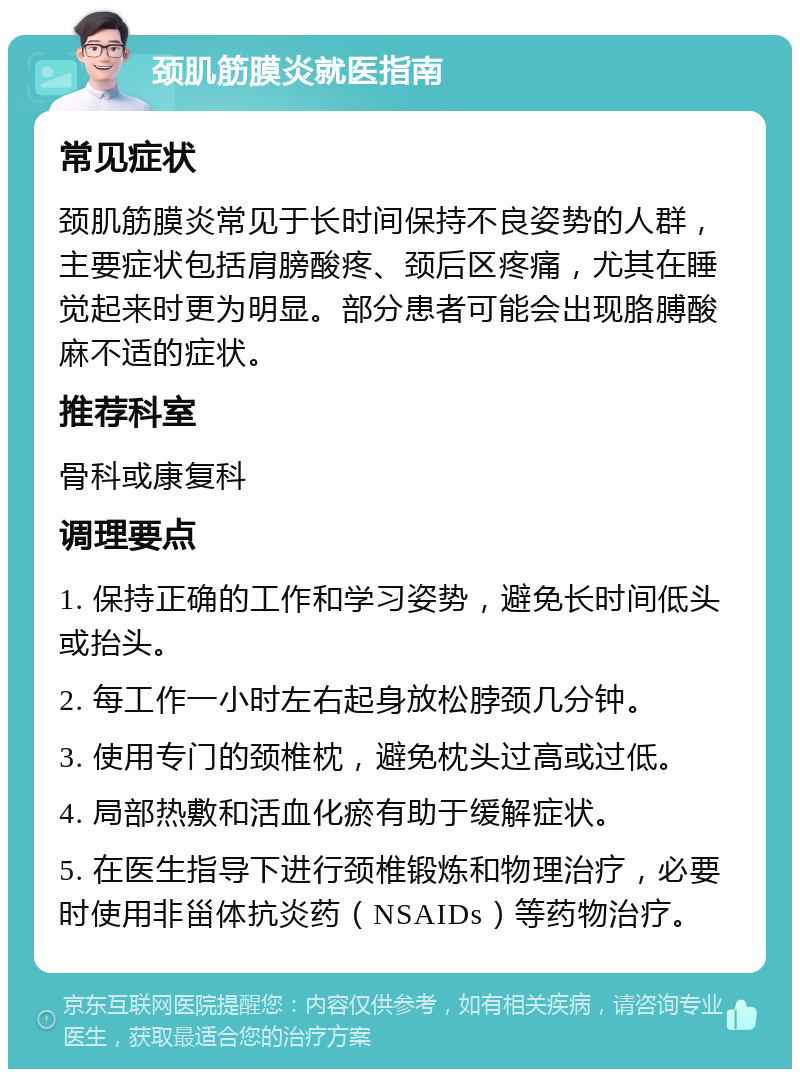 颈肌筋膜炎就医指南 常见症状 颈肌筋膜炎常见于长时间保持不良姿势的人群，主要症状包括肩膀酸疼、颈后区疼痛，尤其在睡觉起来时更为明显。部分患者可能会出现胳膊酸麻不适的症状。 推荐科室 骨科或康复科 调理要点 1. 保持正确的工作和学习姿势，避免长时间低头或抬头。 2. 每工作一小时左右起身放松脖颈几分钟。 3. 使用专门的颈椎枕，避免枕头过高或过低。 4. 局部热敷和活血化瘀有助于缓解症状。 5. 在医生指导下进行颈椎锻炼和物理治疗，必要时使用非甾体抗炎药（NSAIDs）等药物治疗。