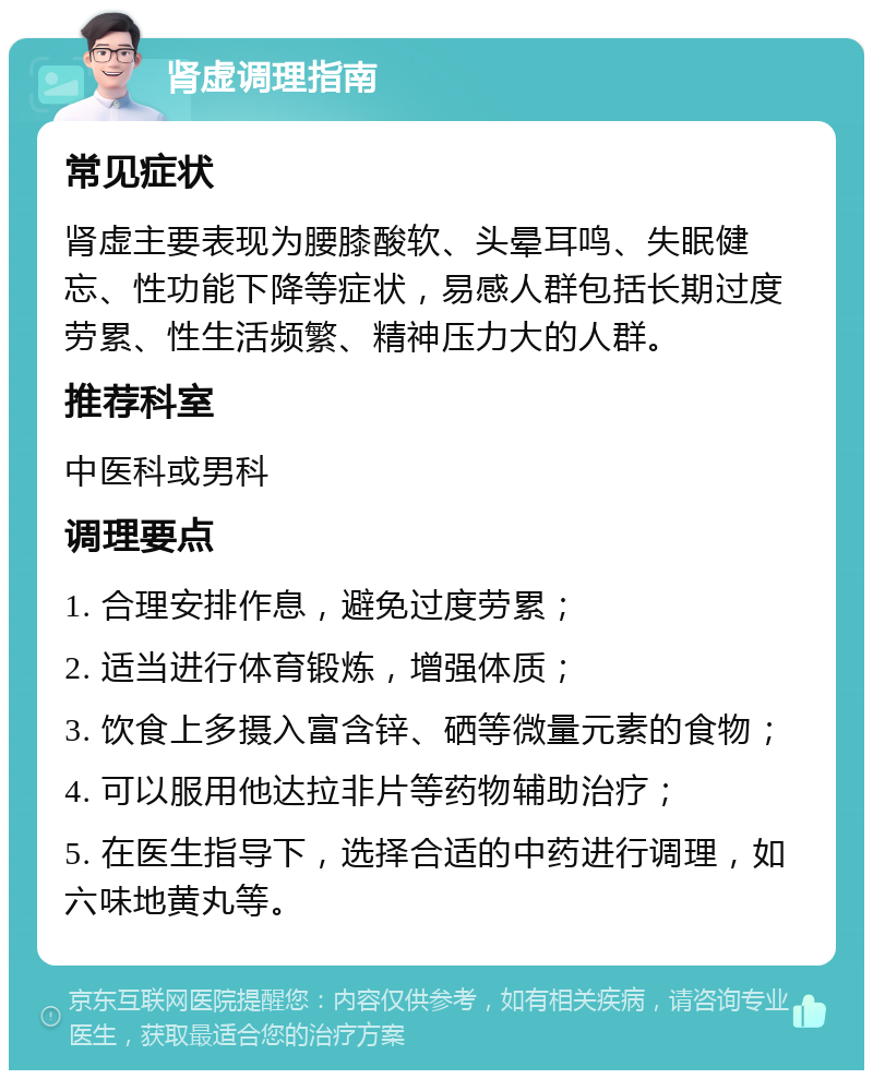 肾虚调理指南 常见症状 肾虚主要表现为腰膝酸软、头晕耳鸣、失眠健忘、性功能下降等症状，易感人群包括长期过度劳累、性生活频繁、精神压力大的人群。 推荐科室 中医科或男科 调理要点 1. 合理安排作息，避免过度劳累； 2. 适当进行体育锻炼，增强体质； 3. 饮食上多摄入富含锌、硒等微量元素的食物； 4. 可以服用他达拉非片等药物辅助治疗； 5. 在医生指导下，选择合适的中药进行调理，如六味地黄丸等。