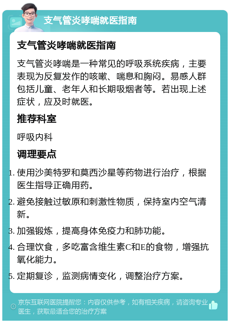 支气管炎哮喘就医指南 支气管炎哮喘就医指南 支气管炎哮喘是一种常见的呼吸系统疾病，主要表现为反复发作的咳嗽、喘息和胸闷。易感人群包括儿童、老年人和长期吸烟者等。若出现上述症状，应及时就医。 推荐科室 呼吸内科 调理要点 使用沙美特罗和莫西沙星等药物进行治疗，根据医生指导正确用药。 避免接触过敏原和刺激性物质，保持室内空气清新。 加强锻炼，提高身体免疫力和肺功能。 合理饮食，多吃富含维生素C和E的食物，增强抗氧化能力。 定期复诊，监测病情变化，调整治疗方案。