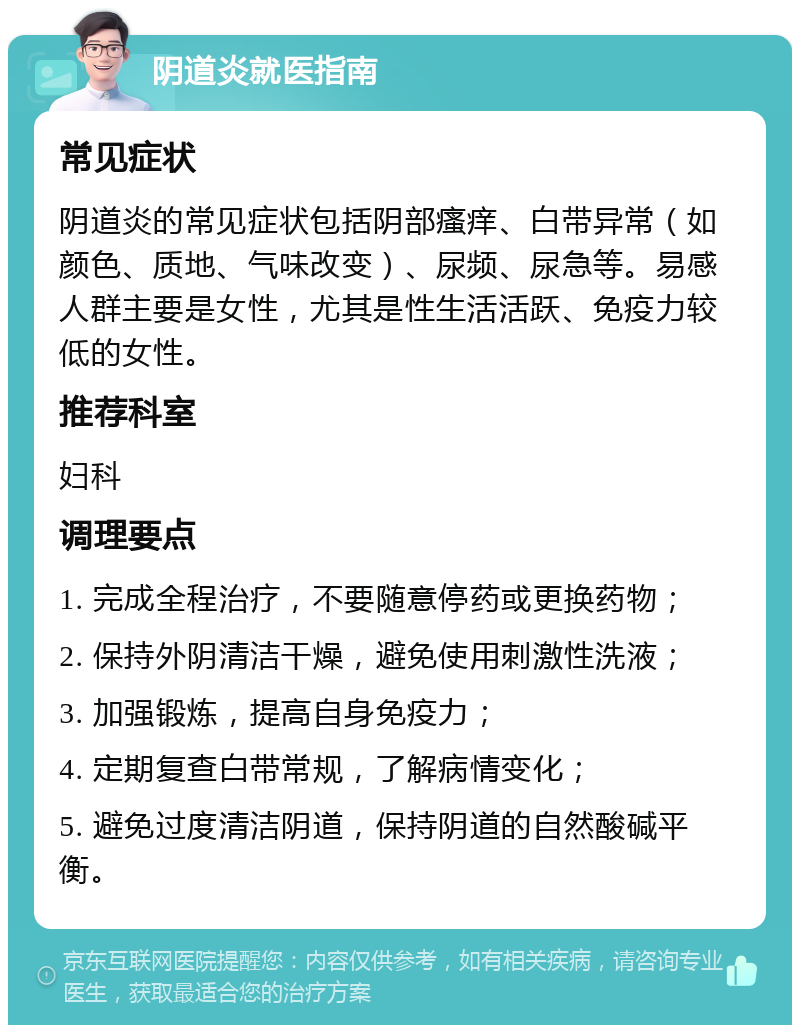 阴道炎就医指南 常见症状 阴道炎的常见症状包括阴部瘙痒、白带异常（如颜色、质地、气味改变）、尿频、尿急等。易感人群主要是女性，尤其是性生活活跃、免疫力较低的女性。 推荐科室 妇科 调理要点 1. 完成全程治疗，不要随意停药或更换药物； 2. 保持外阴清洁干燥，避免使用刺激性洗液； 3. 加强锻炼，提高自身免疫力； 4. 定期复查白带常规，了解病情变化； 5. 避免过度清洁阴道，保持阴道的自然酸碱平衡。