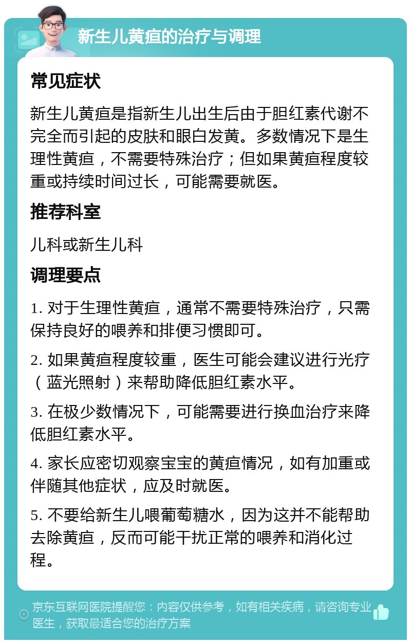 新生儿黄疸的治疗与调理 常见症状 新生儿黄疸是指新生儿出生后由于胆红素代谢不完全而引起的皮肤和眼白发黄。多数情况下是生理性黄疸，不需要特殊治疗；但如果黄疸程度较重或持续时间过长，可能需要就医。 推荐科室 儿科或新生儿科 调理要点 1. 对于生理性黄疸，通常不需要特殊治疗，只需保持良好的喂养和排便习惯即可。 2. 如果黄疸程度较重，医生可能会建议进行光疗（蓝光照射）来帮助降低胆红素水平。 3. 在极少数情况下，可能需要进行换血治疗来降低胆红素水平。 4. 家长应密切观察宝宝的黄疸情况，如有加重或伴随其他症状，应及时就医。 5. 不要给新生儿喂葡萄糖水，因为这并不能帮助去除黄疸，反而可能干扰正常的喂养和消化过程。