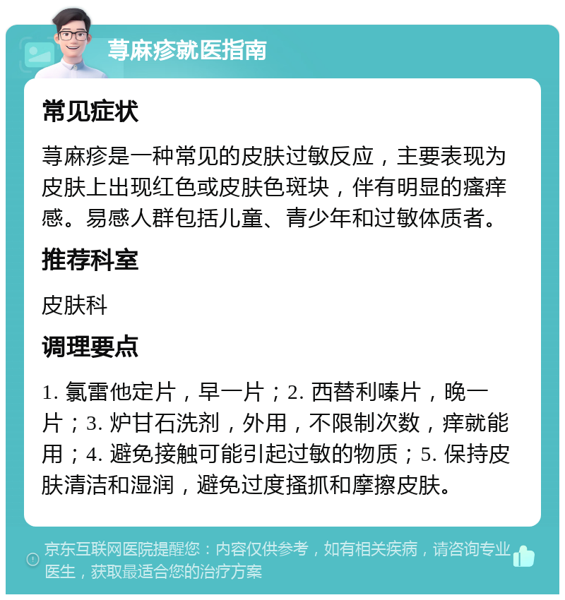 荨麻疹就医指南 常见症状 荨麻疹是一种常见的皮肤过敏反应，主要表现为皮肤上出现红色或皮肤色斑块，伴有明显的瘙痒感。易感人群包括儿童、青少年和过敏体质者。 推荐科室 皮肤科 调理要点 1. 氯雷他定片，早一片；2. 西替利嗪片，晚一片；3. 炉甘石洗剂，外用，不限制次数，痒就能用；4. 避免接触可能引起过敏的物质；5. 保持皮肤清洁和湿润，避免过度搔抓和摩擦皮肤。