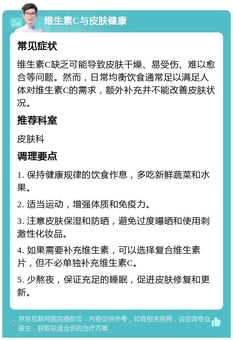 维生素C与皮肤健康 常见症状 维生素C缺乏可能导致皮肤干燥、易受伤、难以愈合等问题。然而，日常均衡饮食通常足以满足人体对维生素C的需求，额外补充并不能改善皮肤状况。 推荐科室 皮肤科 调理要点 1. 保持健康规律的饮食作息，多吃新鲜蔬菜和水果。 2. 适当运动，增强体质和免疫力。 3. 注意皮肤保湿和防晒，避免过度曝晒和使用刺激性化妆品。 4. 如果需要补充维生素，可以选择复合维生素片，但不必单独补充维生素C。 5. 少熬夜，保证充足的睡眠，促进皮肤修复和更新。