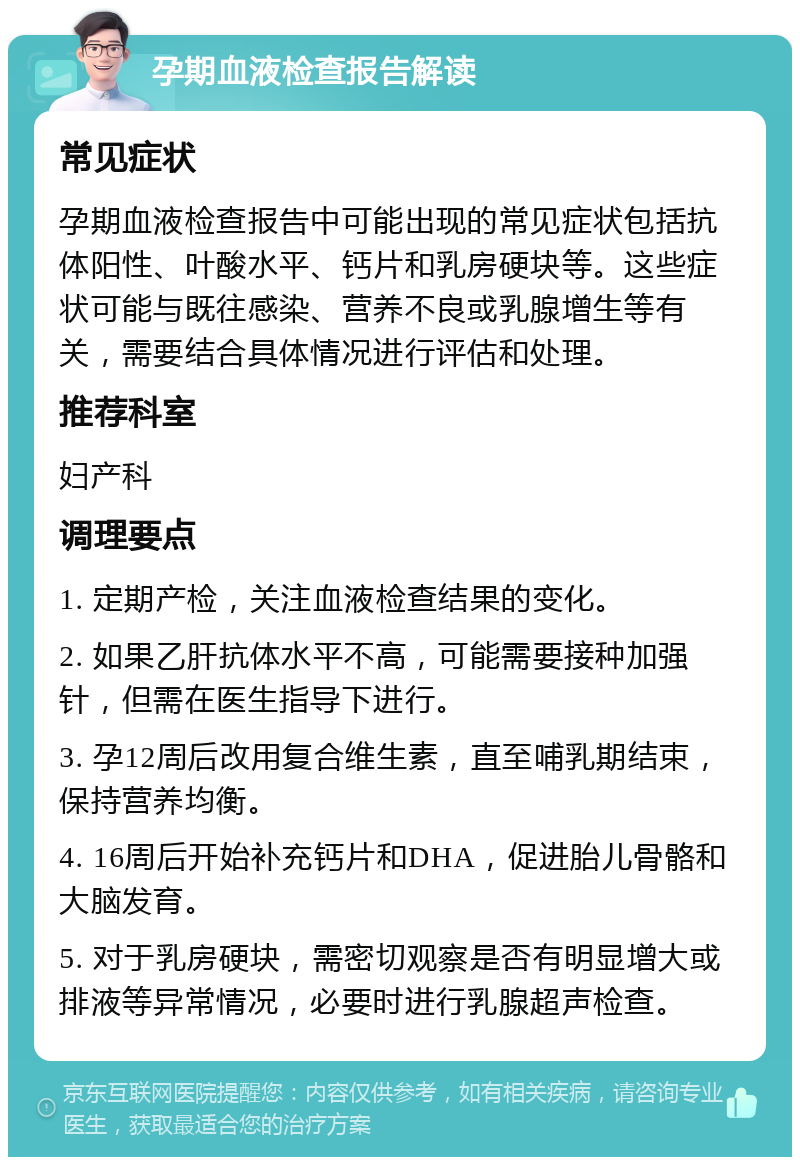 孕期血液检查报告解读 常见症状 孕期血液检查报告中可能出现的常见症状包括抗体阳性、叶酸水平、钙片和乳房硬块等。这些症状可能与既往感染、营养不良或乳腺增生等有关，需要结合具体情况进行评估和处理。 推荐科室 妇产科 调理要点 1. 定期产检，关注血液检查结果的变化。 2. 如果乙肝抗体水平不高，可能需要接种加强针，但需在医生指导下进行。 3. 孕12周后改用复合维生素，直至哺乳期结束，保持营养均衡。 4. 16周后开始补充钙片和DHA，促进胎儿骨骼和大脑发育。 5. 对于乳房硬块，需密切观察是否有明显增大或排液等异常情况，必要时进行乳腺超声检查。