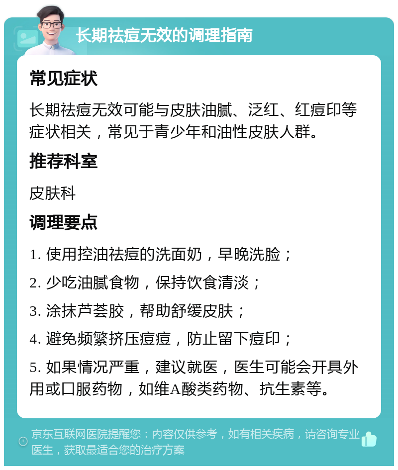 长期祛痘无效的调理指南 常见症状 长期祛痘无效可能与皮肤油腻、泛红、红痘印等症状相关，常见于青少年和油性皮肤人群。 推荐科室 皮肤科 调理要点 1. 使用控油祛痘的洗面奶，早晚洗脸； 2. 少吃油腻食物，保持饮食清淡； 3. 涂抹芦荟胶，帮助舒缓皮肤； 4. 避免频繁挤压痘痘，防止留下痘印； 5. 如果情况严重，建议就医，医生可能会开具外用或口服药物，如维A酸类药物、抗生素等。