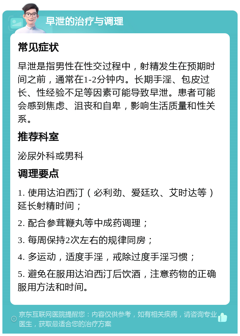 早泄的治疗与调理 常见症状 早泄是指男性在性交过程中，射精发生在预期时间之前，通常在1-2分钟内。长期手淫、包皮过长、性经验不足等因素可能导致早泄。患者可能会感到焦虑、沮丧和自卑，影响生活质量和性关系。 推荐科室 泌尿外科或男科 调理要点 1. 使用达泊西汀（必利劲、爱廷玖、艾时达等）延长射精时间； 2. 配合参茸鞭丸等中成药调理； 3. 每周保持2次左右的规律同房； 4. 多运动，适度手淫，戒除过度手淫习惯； 5. 避免在服用达泊西汀后饮酒，注意药物的正确服用方法和时间。