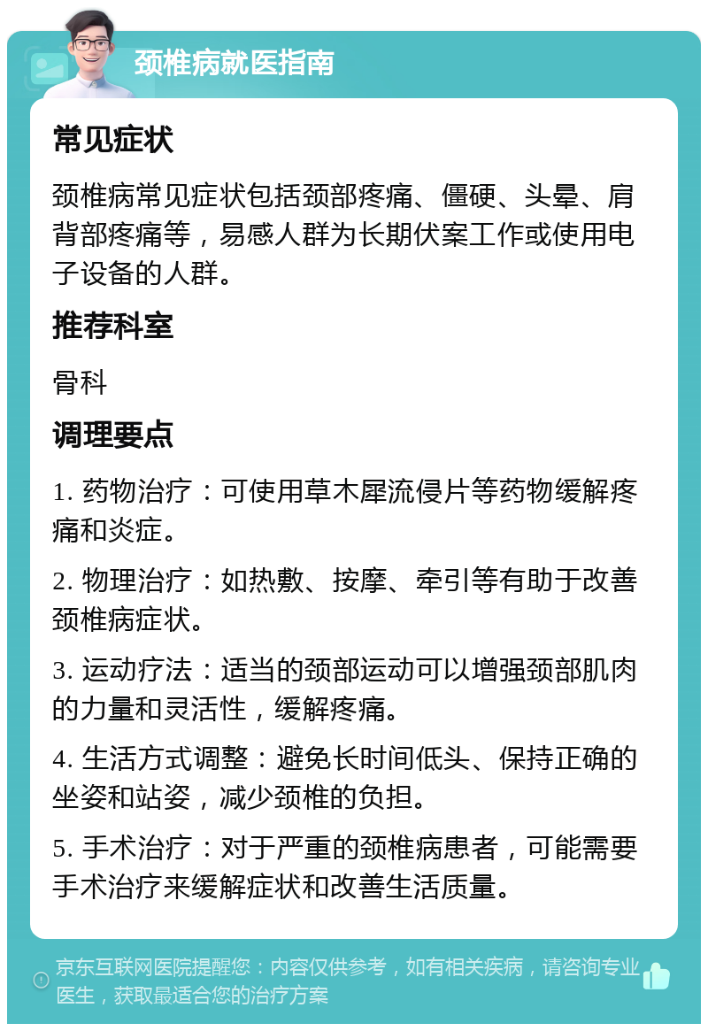 颈椎病就医指南 常见症状 颈椎病常见症状包括颈部疼痛、僵硬、头晕、肩背部疼痛等，易感人群为长期伏案工作或使用电子设备的人群。 推荐科室 骨科 调理要点 1. 药物治疗：可使用草木犀流侵片等药物缓解疼痛和炎症。 2. 物理治疗：如热敷、按摩、牵引等有助于改善颈椎病症状。 3. 运动疗法：适当的颈部运动可以增强颈部肌肉的力量和灵活性，缓解疼痛。 4. 生活方式调整：避免长时间低头、保持正确的坐姿和站姿，减少颈椎的负担。 5. 手术治疗：对于严重的颈椎病患者，可能需要手术治疗来缓解症状和改善生活质量。