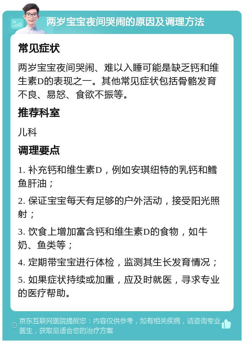 两岁宝宝夜间哭闹的原因及调理方法 常见症状 两岁宝宝夜间哭闹、难以入睡可能是缺乏钙和维生素D的表现之一。其他常见症状包括骨骼发育不良、易怒、食欲不振等。 推荐科室 儿科 调理要点 1. 补充钙和维生素D，例如安琪纽特的乳钙和鳕鱼肝油； 2. 保证宝宝每天有足够的户外活动，接受阳光照射； 3. 饮食上增加富含钙和维生素D的食物，如牛奶、鱼类等； 4. 定期带宝宝进行体检，监测其生长发育情况； 5. 如果症状持续或加重，应及时就医，寻求专业的医疗帮助。