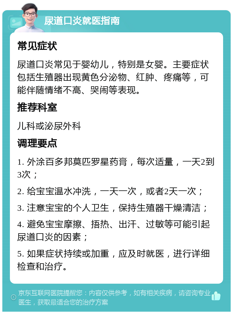 尿道口炎就医指南 常见症状 尿道口炎常见于婴幼儿，特别是女婴。主要症状包括生殖器出现黄色分泌物、红肿、疼痛等，可能伴随情绪不高、哭闹等表现。 推荐科室 儿科或泌尿外科 调理要点 1. 外涂百多邦莫匹罗星药膏，每次适量，一天2到3次； 2. 给宝宝温水冲洗，一天一次，或者2天一次； 3. 注意宝宝的个人卫生，保持生殖器干燥清洁； 4. 避免宝宝摩擦、捂热、出汗、过敏等可能引起尿道口炎的因素； 5. 如果症状持续或加重，应及时就医，进行详细检查和治疗。