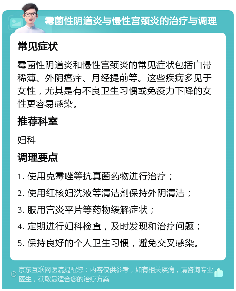 霉菌性阴道炎与慢性宫颈炎的治疗与调理 常见症状 霉菌性阴道炎和慢性宫颈炎的常见症状包括白带稀薄、外阴瘙痒、月经提前等。这些疾病多见于女性，尤其是有不良卫生习惯或免疫力下降的女性更容易感染。 推荐科室 妇科 调理要点 1. 使用克霉唑等抗真菌药物进行治疗； 2. 使用红核妇洗液等清洁剂保持外阴清洁； 3. 服用宫炎平片等药物缓解症状； 4. 定期进行妇科检查，及时发现和治疗问题； 5. 保持良好的个人卫生习惯，避免交叉感染。