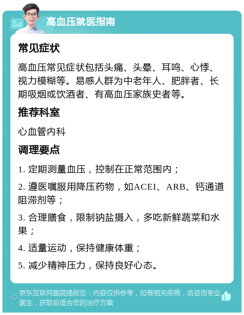 高血压就医指南 常见症状 高血压常见症状包括头痛、头晕、耳鸣、心悸、视力模糊等。易感人群为中老年人、肥胖者、长期吸烟或饮酒者、有高血压家族史者等。 推荐科室 心血管内科 调理要点 1. 定期测量血压，控制在正常范围内； 2. 遵医嘱服用降压药物，如ACEI、ARB、钙通道阻滞剂等； 3. 合理膳食，限制钠盐摄入，多吃新鲜蔬菜和水果； 4. 适量运动，保持健康体重； 5. 减少精神压力，保持良好心态。