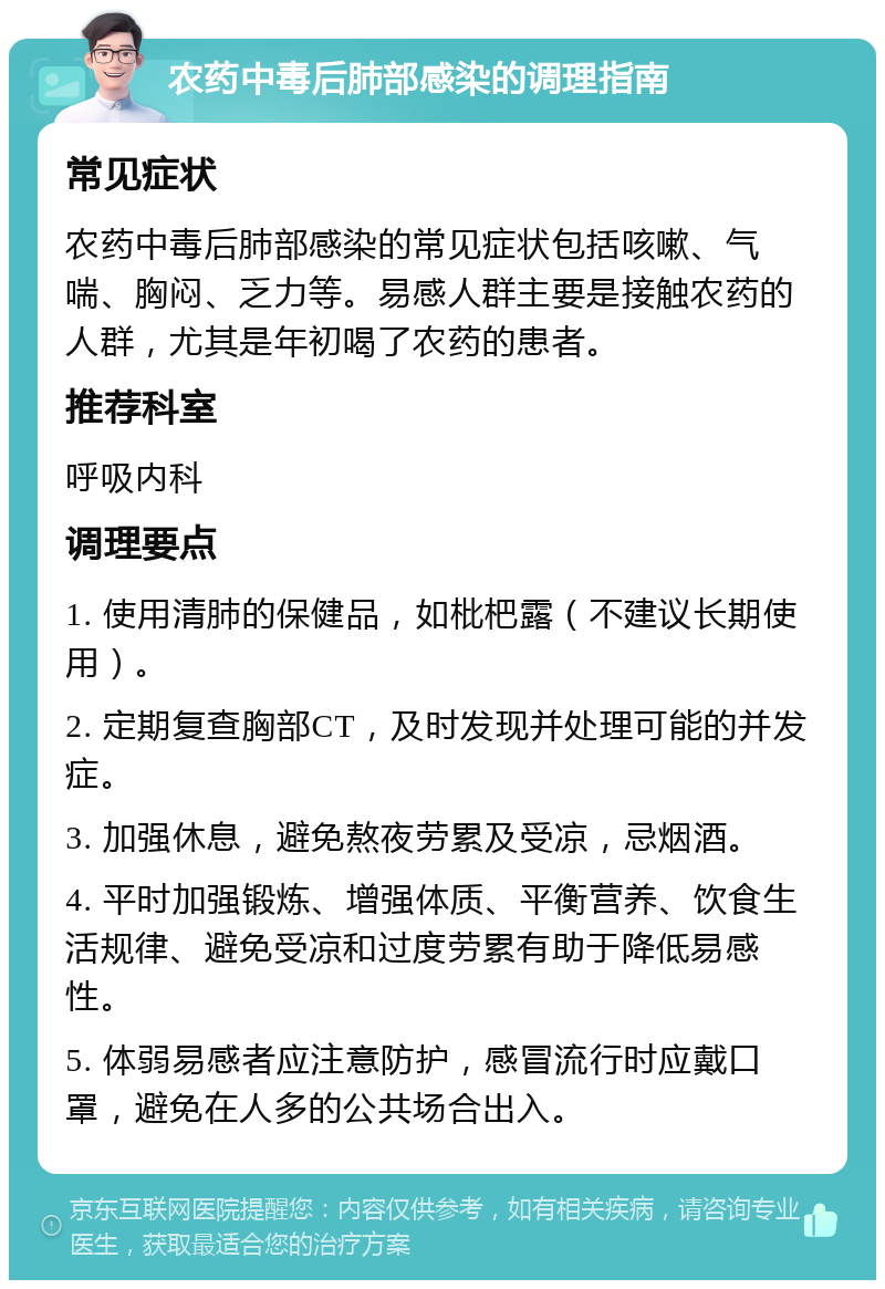 农药中毒后肺部感染的调理指南 常见症状 农药中毒后肺部感染的常见症状包括咳嗽、气喘、胸闷、乏力等。易感人群主要是接触农药的人群，尤其是年初喝了农药的患者。 推荐科室 呼吸内科 调理要点 1. 使用清肺的保健品，如枇杷露（不建议长期使用）。 2. 定期复查胸部CT，及时发现并处理可能的并发症。 3. 加强休息，避免熬夜劳累及受凉，忌烟酒。 4. 平时加强锻炼、增强体质、平衡营养、饮食生活规律、避免受凉和过度劳累有助于降低易感性。 5. 体弱易感者应注意防护，感冒流行时应戴口罩，避免在人多的公共场合出入。