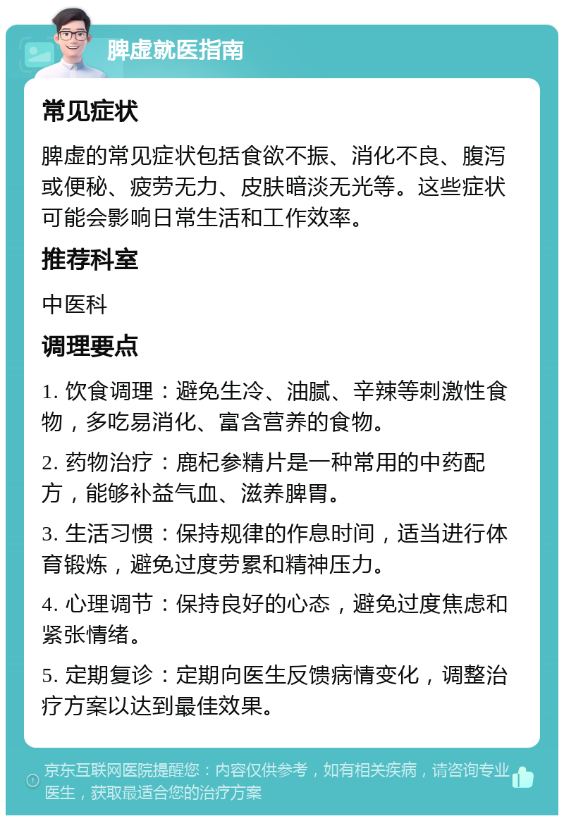 脾虚就医指南 常见症状 脾虚的常见症状包括食欲不振、消化不良、腹泻或便秘、疲劳无力、皮肤暗淡无光等。这些症状可能会影响日常生活和工作效率。 推荐科室 中医科 调理要点 1. 饮食调理：避免生冷、油腻、辛辣等刺激性食物，多吃易消化、富含营养的食物。 2. 药物治疗：鹿杞参精片是一种常用的中药配方，能够补益气血、滋养脾胃。 3. 生活习惯：保持规律的作息时间，适当进行体育锻炼，避免过度劳累和精神压力。 4. 心理调节：保持良好的心态，避免过度焦虑和紧张情绪。 5. 定期复诊：定期向医生反馈病情变化，调整治疗方案以达到最佳效果。