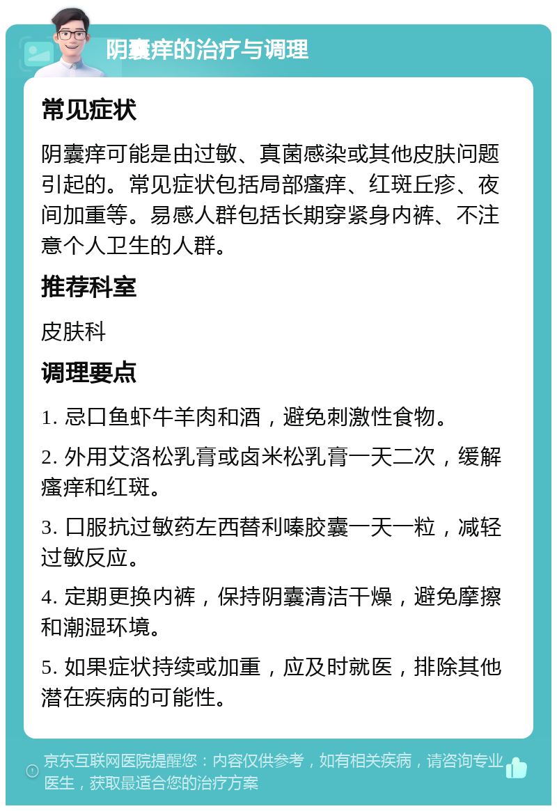 阴囊痒的治疗与调理 常见症状 阴囊痒可能是由过敏、真菌感染或其他皮肤问题引起的。常见症状包括局部瘙痒、红斑丘疹、夜间加重等。易感人群包括长期穿紧身内裤、不注意个人卫生的人群。 推荐科室 皮肤科 调理要点 1. 忌口鱼虾牛羊肉和酒，避免刺激性食物。 2. 外用艾洛松乳膏或卤米松乳膏一天二次，缓解瘙痒和红斑。 3. 口服抗过敏药左西替利嗪胶囊一天一粒，减轻过敏反应。 4. 定期更换内裤，保持阴囊清洁干燥，避免摩擦和潮湿环境。 5. 如果症状持续或加重，应及时就医，排除其他潜在疾病的可能性。